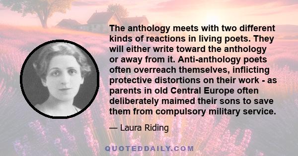 The anthology meets with two different kinds of reactions in living poets. They will either write toward the anthology or away from it. Anti-anthology poets often overreach themselves, inflicting protective distortions