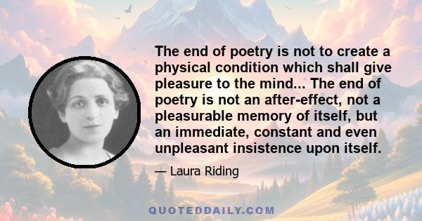 The end of poetry is not to create a physical condition which shall give pleasure to the mind... The end of poetry is not an after-effect, not a pleasurable memory of itself, but an immediate, constant and even