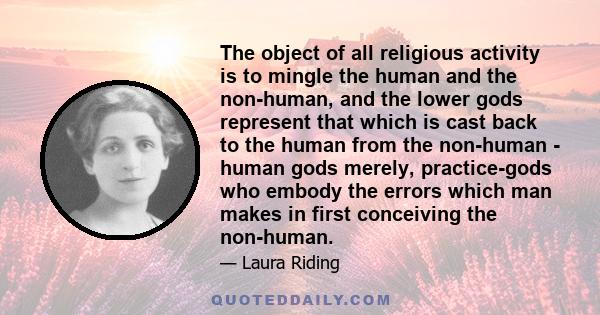 The object of all religious activity is to mingle the human and the non-human, and the lower gods represent that which is cast back to the human from the non-human - human gods merely, practice-gods who embody the