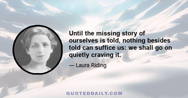 Until the missing story of ourselves is told, nothing besides told can suffice us: we shall go on quietly craving it.