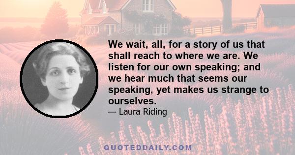 We wait, all, for a story of us that shall reach to where we are. We listen for our own speaking; and we hear much that seems our speaking, yet makes us strange to ourselves.