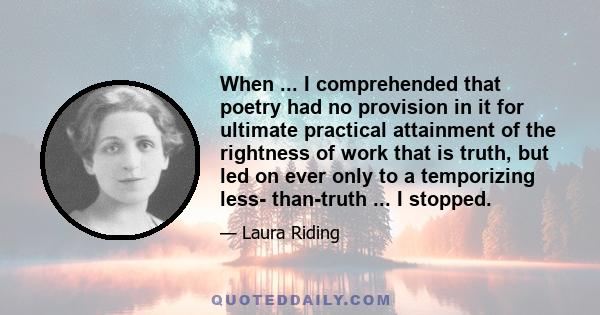 When ... I comprehended that poetry had no provision in it for ultimate practical attainment of the rightness of work that is truth, but led on ever only to a temporizing less- than-truth ... I stopped.