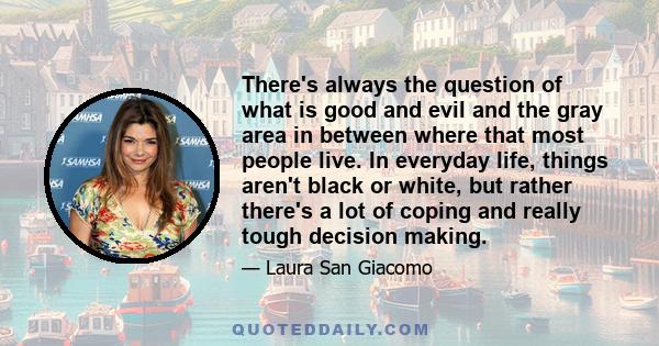 There's always the question of what is good and evil and the gray area in between where that most people live. In everyday life, things aren't black or white, but rather there's a lot of coping and really tough decision 