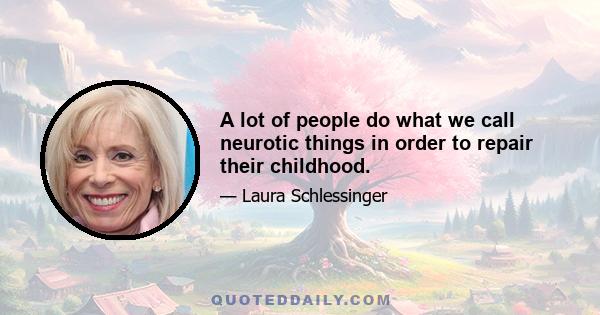 A lot of people do what we call neurotic things in order to repair their childhood.