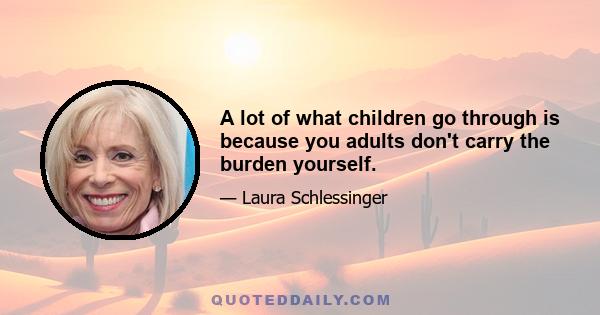 A lot of what children go through is because you adults don't carry the burden yourself.