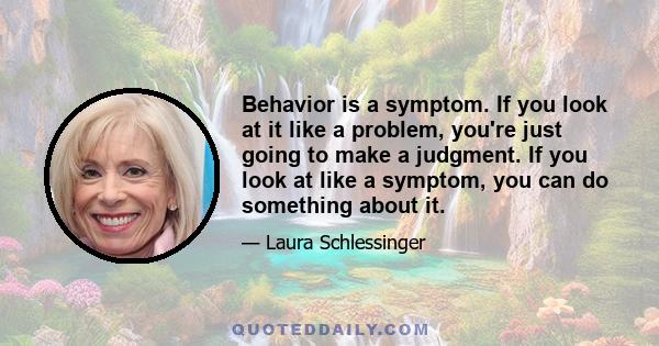 Behavior is a symptom. If you look at it like a problem, you're just going to make a judgment. If you look at like a symptom, you can do something about it.