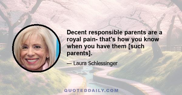 Decent responsible parents are a royal pain- that's how you know when you have them [such parents].