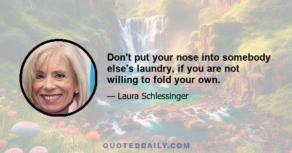 Don't put your nose into somebody else's laundry, if you are not willing to fold your own.