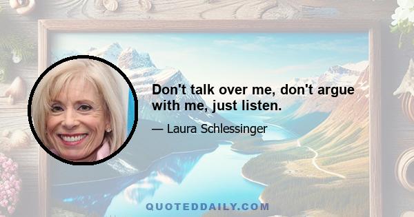 Don't talk over me, don't argue with me, just listen.