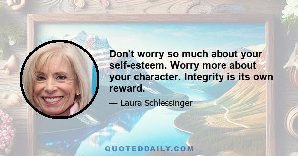 Don't worry so much about your self-esteem. Worry more about your character. Integrity is its own reward.