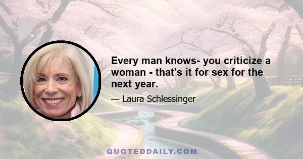 Every man knows- you criticize a woman - that's it for sex for the next year.