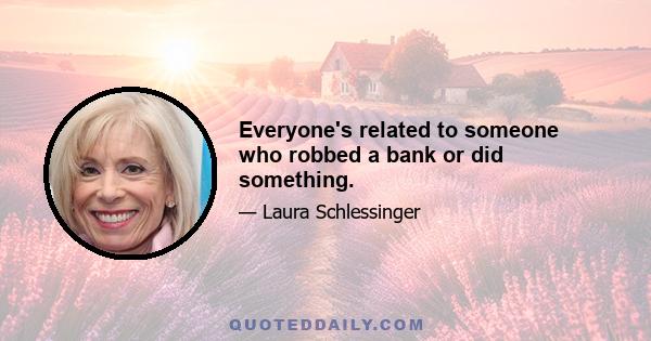 Everyone's related to someone who robbed a bank or did something.