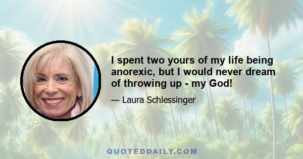 I spent two yours of my life being anorexic, but I would never dream of throwing up - my God!