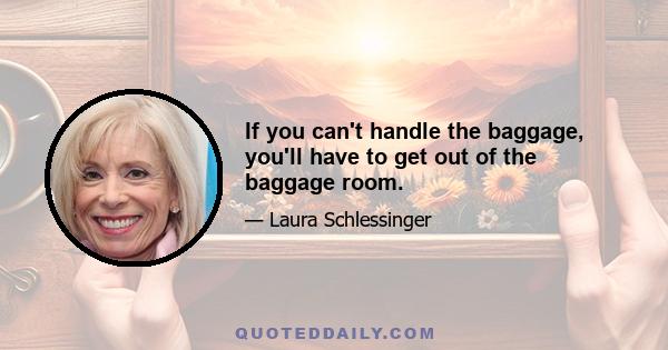 If you can't handle the baggage, you'll have to get out of the baggage room.