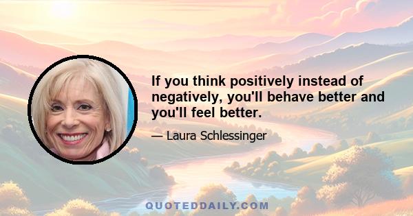 If you think positively instead of negatively, you'll behave better and you'll feel better.