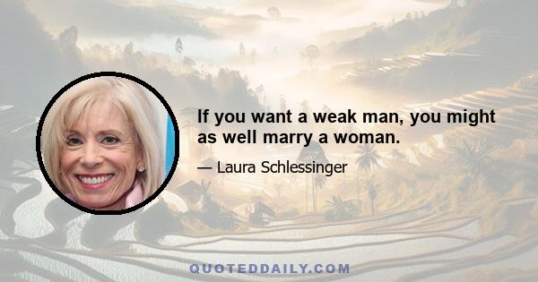 If you want a weak man, you might as well marry a woman.