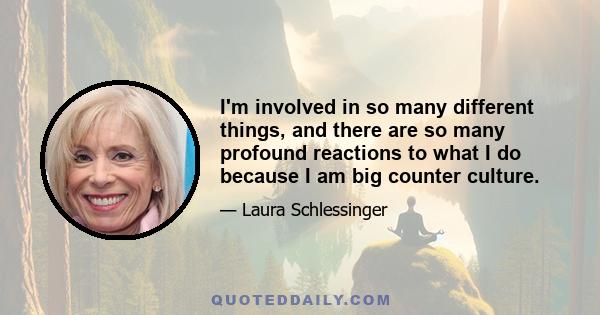 I'm involved in so many different things, and there are so many profound reactions to what I do because I am big counter culture.