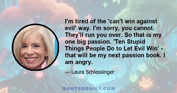 I'm tired of the 'can't win against evil' way. I'm sorry, you cannot. They'll run you over. So that is my one big passion. 'Ten Stupid Things People Do to Let Evil Win' - that will be my next passion book. I am angry.