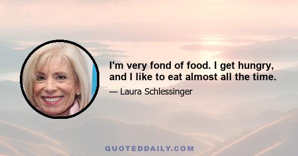 I'm very fond of food. I get hungry, and I like to eat almost all the time.