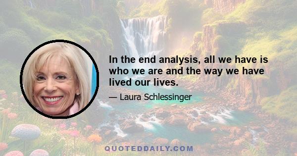 In the end analysis, all we have is who we are and the way we have lived our lives.