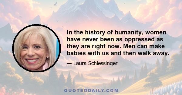 In the history of humanity, women have never been as oppressed as they are right now. Men can make babies with us and then walk away.