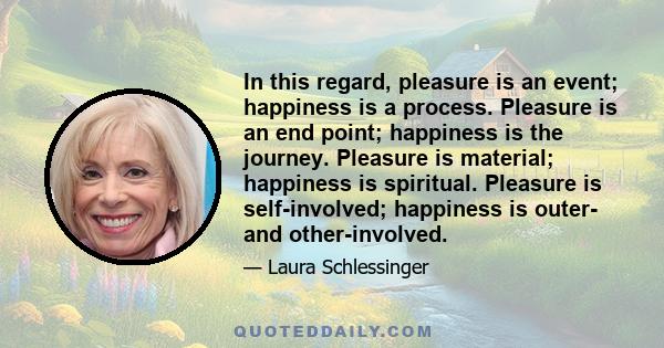 In this regard, pleasure is an event; happiness is a process. Pleasure is an end point; happiness is the journey. Pleasure is material; happiness is spiritual. Pleasure is self-involved; happiness is outer- and