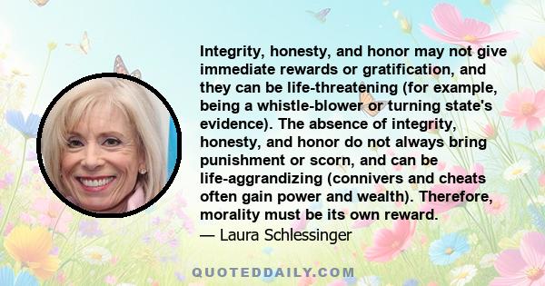 Integrity, honesty, and honor may not give immediate rewards or gratification, and they can be life-threatening (for example, being a whistle-blower or turning state's evidence). The absence of integrity, honesty, and