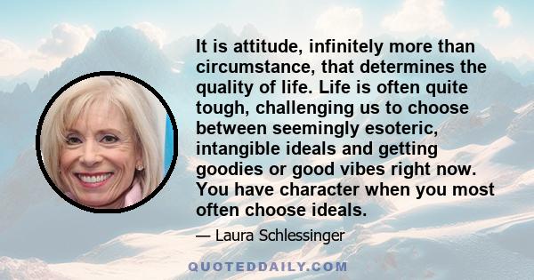 It is attitude, infinitely more than circumstance, that determines the quality of life. Life is often quite tough, challenging us to choose between seemingly esoteric, intangible ideals and getting goodies or good vibes 