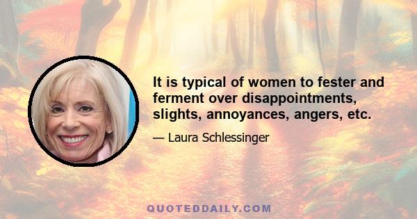 It is typical of women to fester and ferment over disappointments, slights, annoyances, angers, etc.