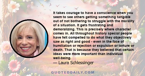 It takes courage to have a conscience when you seem to see others getting something tangible out of not bothering to struggle with the morality of a situation. It gets frustrating and demoralizing. This is precisely