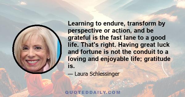 Learning to endure, transform by perspective or action, and be grateful is the fast lane to a good life. That's right. Having great luck and fortune is not the conduit to a loving and enjoyable life; gratitude is.