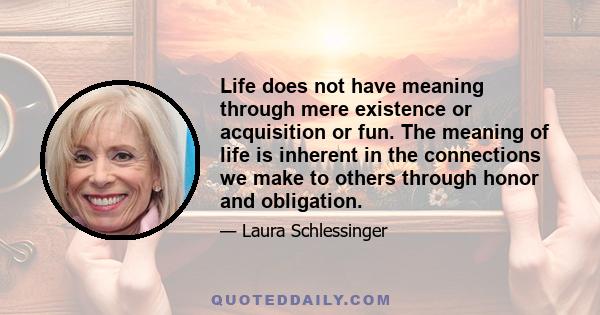 Life does not have meaning through mere existence or acquisition or fun. The meaning of life is inherent in the connections we make to others through honor and obligation.