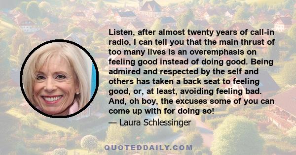 Listen, after almost twenty years of call-in radio, I can tell you that the main thrust of too many lives is an overemphasis on feeling good instead of doing good. Being admired and respected by the self and others has