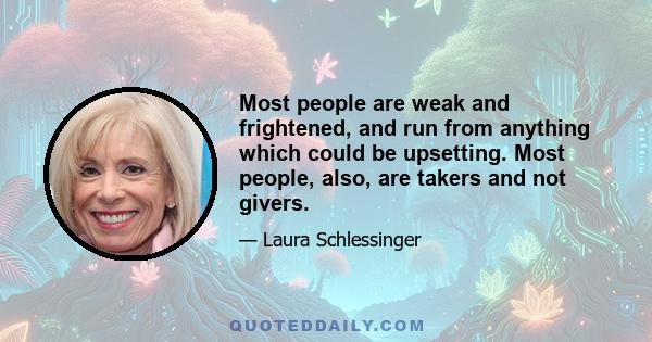 Most people are weak and frightened, and run from anything which could be upsetting. Most people, also, are takers and not givers.