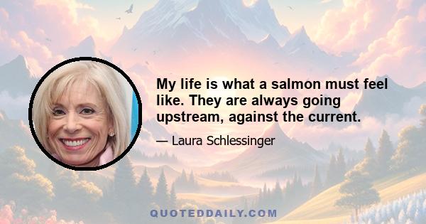 My life is what a salmon must feel like. They are always going upstream, against the current.