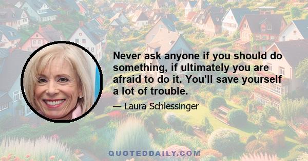 Never ask anyone if you should do something, if ultimately you are afraid to do it. You'll save yourself a lot of trouble.