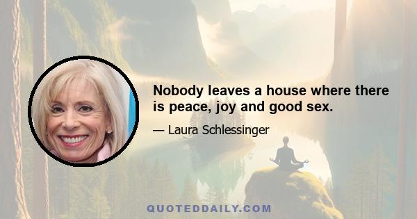 Nobody leaves a house where there is peace, joy and good sex.