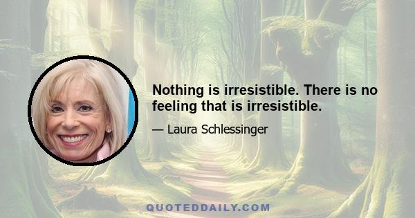 Nothing is irresistible. There is no feeling that is irresistible.