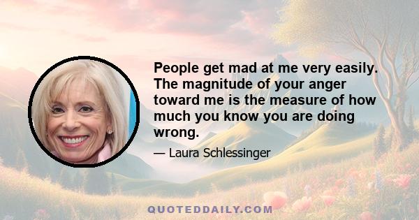 People get mad at me very easily. The magnitude of your anger toward me is the measure of how much you know you are doing wrong.