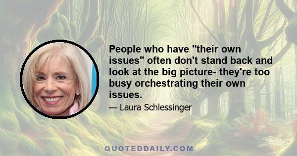 People who have their own issues often don't stand back and look at the big picture- they're too busy orchestrating their own issues.