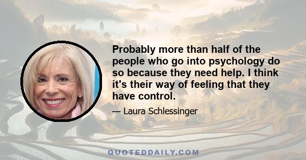 Probably more than half of the people who go into psychology do so because they need help. I think it's their way of feeling that they have control.