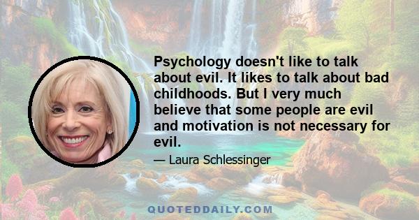 Psychology doesn't like to talk about evil. It likes to talk about bad childhoods. But I very much believe that some people are evil and motivation is not necessary for evil.