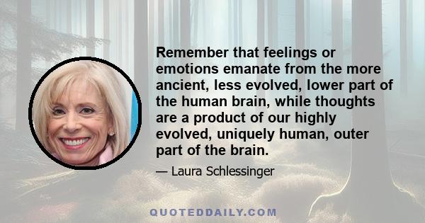 Remember that feelings or emotions emanate from the more ancient, less evolved, lower part of the human brain, while thoughts are a product of our highly evolved, uniquely human, outer part of the brain.