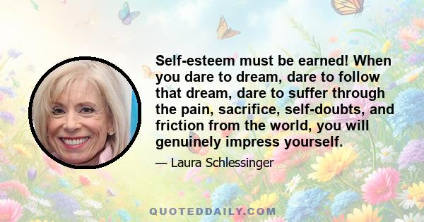 Self-esteem must be earned! When you dare to dream, dare to follow that dream, dare to suffer through the pain, sacrifice, self-doubts, and friction from the world, you will genuinely impress yourself.