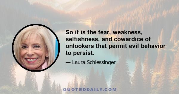 So it is the fear, weakness, selfishness, and cowardice of onlookers that permit evil behavior to persist.