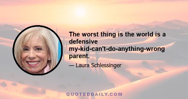 The worst thing is the world is a defensive my-kid-can't-do-anything-wrong parent.