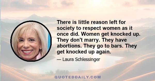 There is little reason left for society to respect women as it once did. Women get knocked up. They don't marry. They have abortions. They go to bars. They get knocked up again.