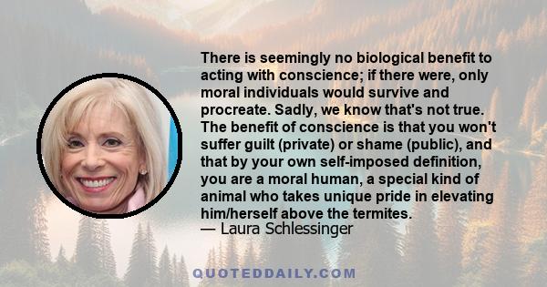 There is seemingly no biological benefit to acting with conscience; if there were, only moral individuals would survive and procreate. Sadly, we know that's not true. The benefit of conscience is that you won't suffer