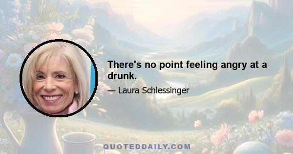 There's no point feeling angry at a drunk.