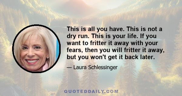 This is all you have. This is not a dry run. This is your life. If you want to fritter it away with your fears, then you will fritter it away, but you won't get it back later.